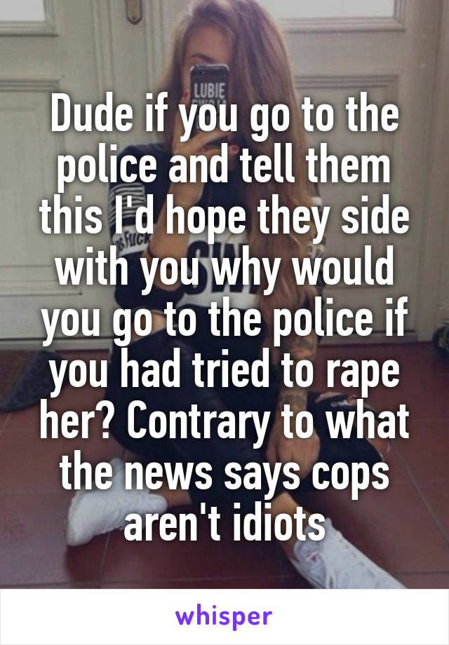 Dude if you go to the police and tell them this I'd hope they side with you why would you go to the police if you had tried to rape her? Contrary to what the news says cops aren't idiots