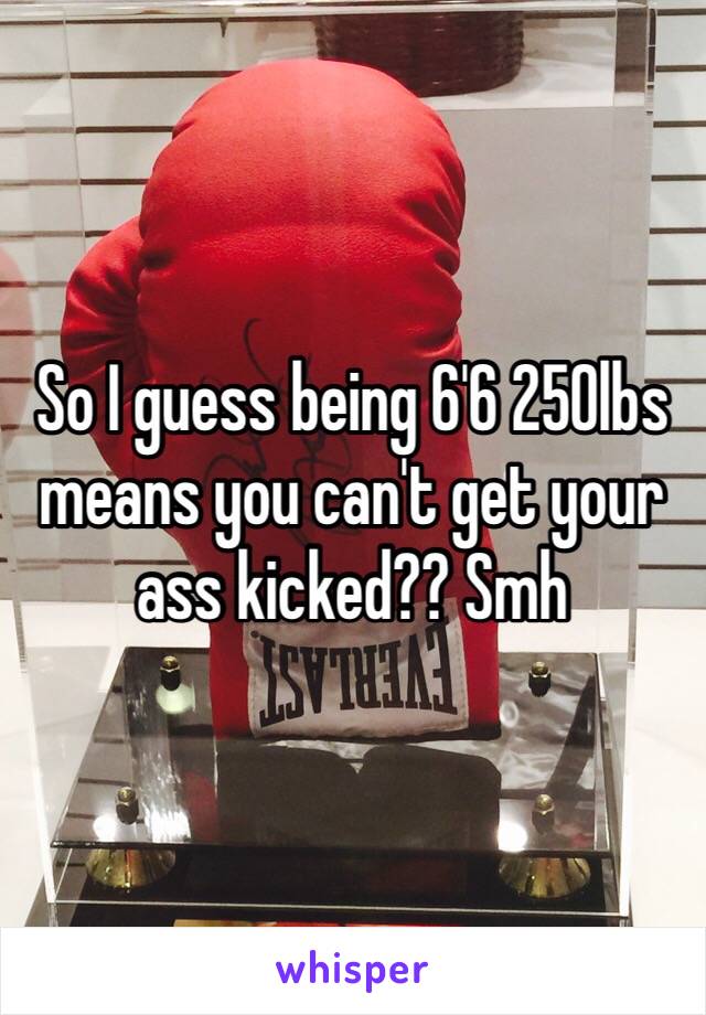 So I guess being 6'6 250lbs means you can't get your ass kicked?? Smh 