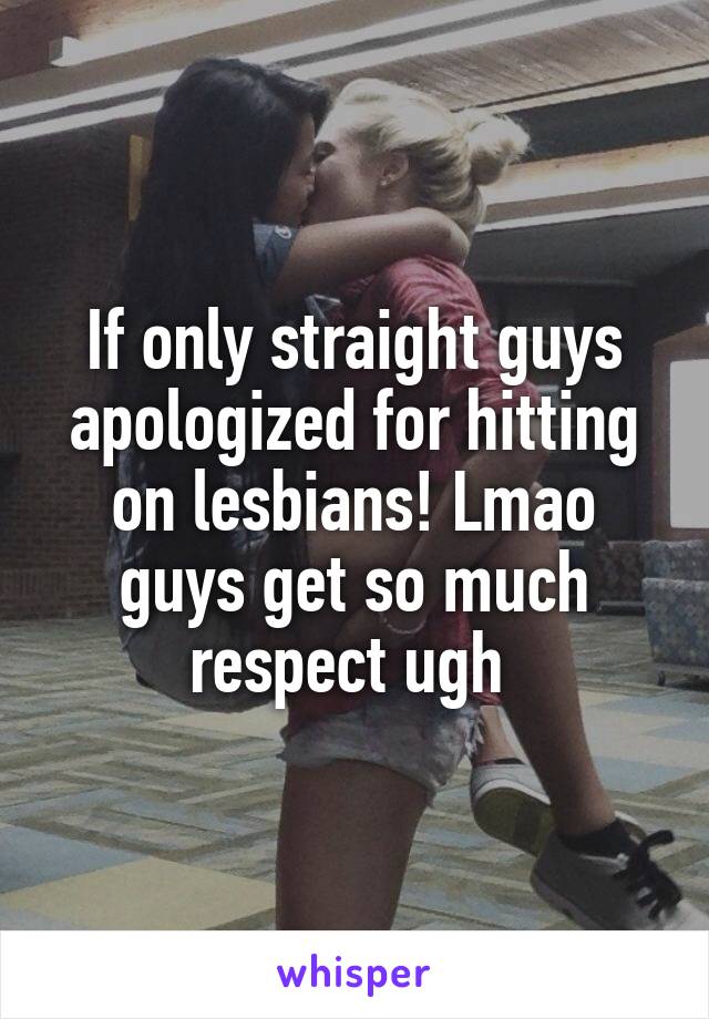If only straight guys apologized for hitting on lesbians! Lmao guys get so much respect ugh 