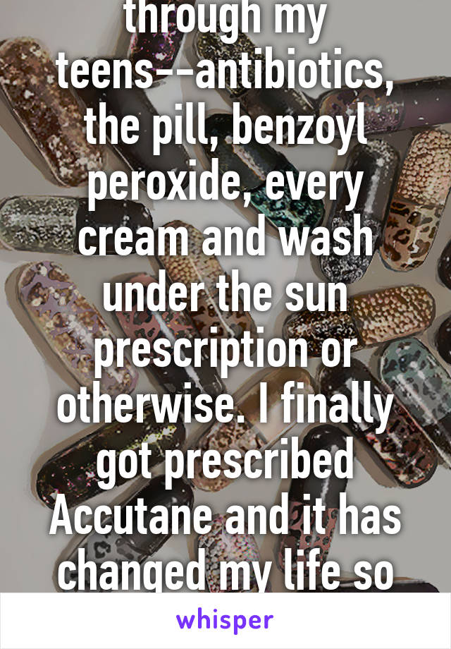 I tried everything through my teens--antibiotics, the pill, benzoyl peroxide, every cream and wash under the sun prescription or otherwise. I finally got prescribed Accutane and it has changed my life so dramatically ever since! 