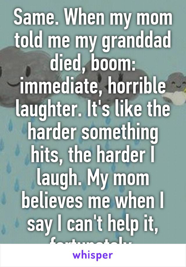 Same. When my mom told me my granddad died, boom: immediate, horrible laughter. It's like the harder something hits, the harder I laugh. My mom believes me when I say I can't help it, fortunately.