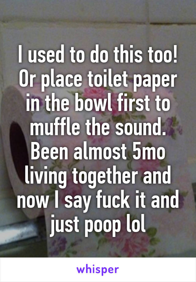 I used to do this too! Or place toilet paper in the bowl first to muffle the sound. Been almost 5mo living together and now I say fuck it and just poop lol