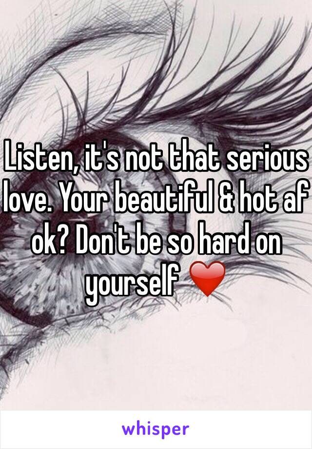 Listen, it's not that serious love. Your beautiful & hot af ok? Don't be so hard on yourself ❤️ 