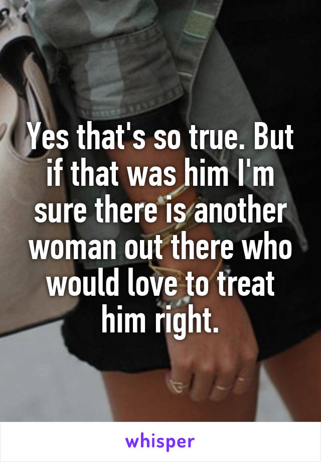 Yes that's so true. But if that was him I'm sure there is another woman out there who would love to treat him right.