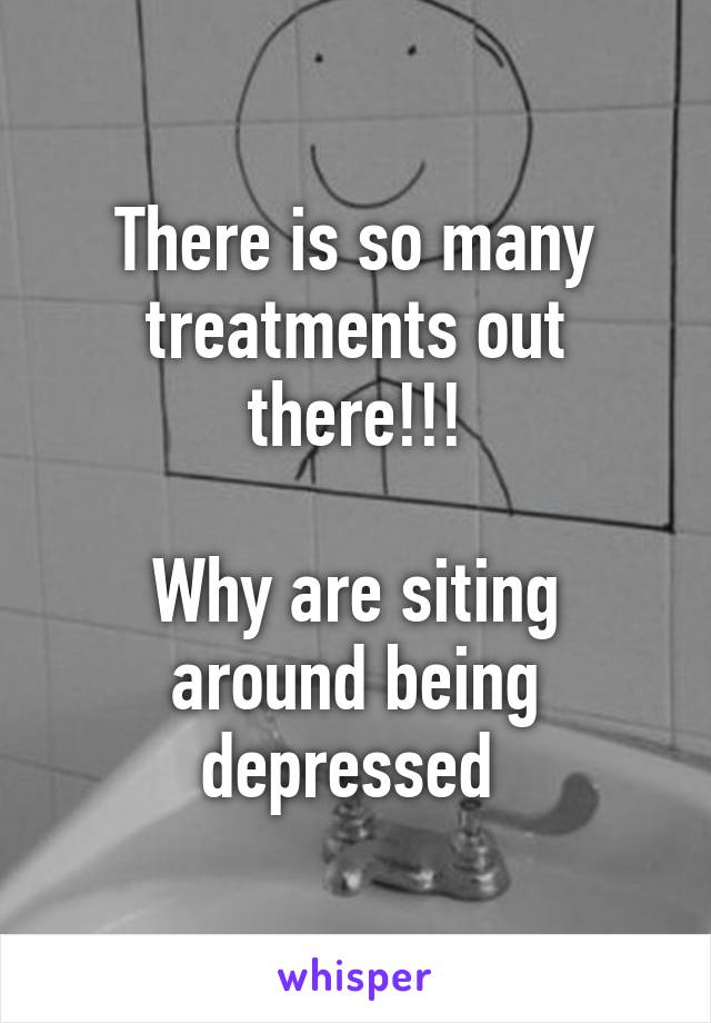 There is so many treatments out there!!!

Why are siting around being depressed 