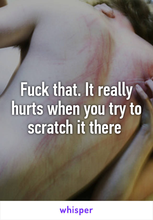 Fuck that. It really hurts when you try to scratch it there 