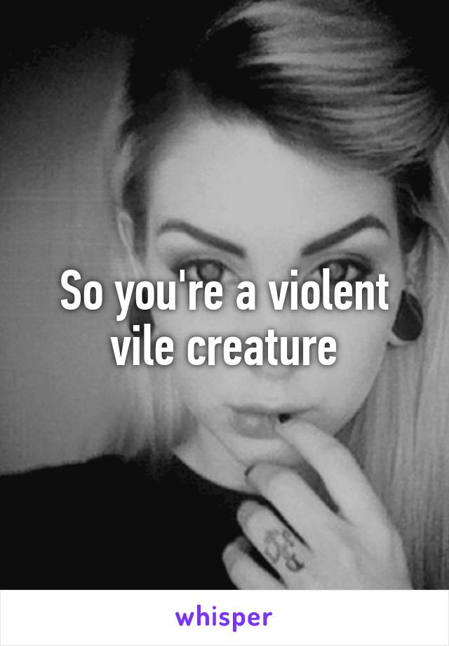 So you're a violent vile creature