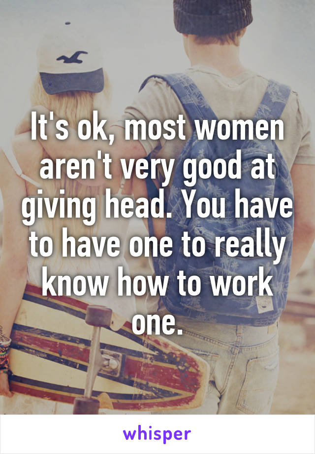 It's ok, most women aren't very good at giving head. You have to have one to really know how to work one.