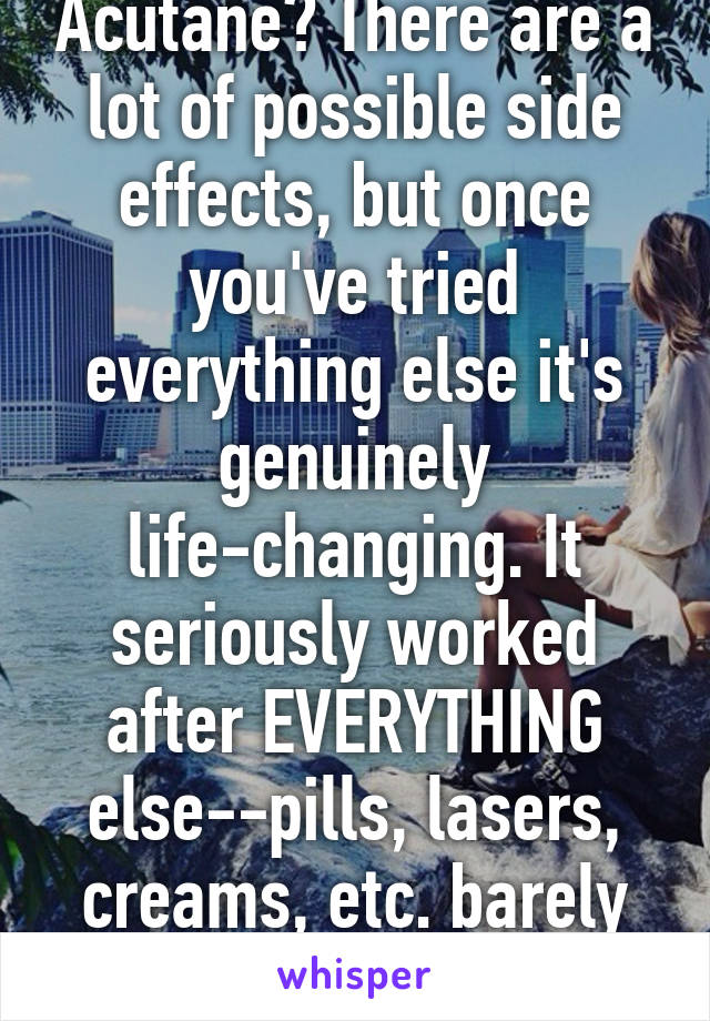 Have you tried Acutane? There are a lot of possible side effects, but once you've tried everything else it's genuinely life-changing. It seriously worked after EVERYTHING else--pills, lasers, creams, etc. barely changed a thing over 10 yrs.