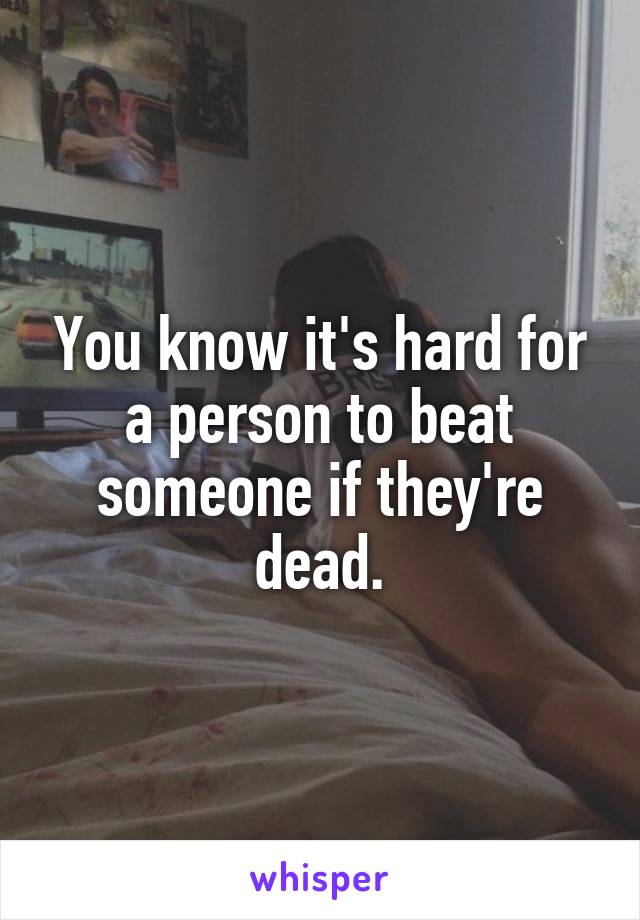 You know it's hard for a person to beat someone if they're dead.