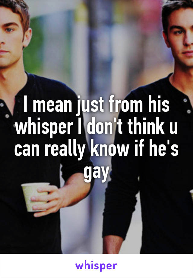 I mean just from his whisper I don't think u can really know if he's gay