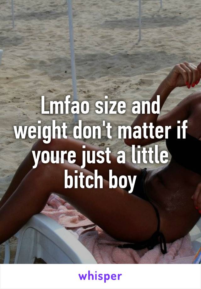Lmfao size and weight don't matter if youre just a little bitch boy