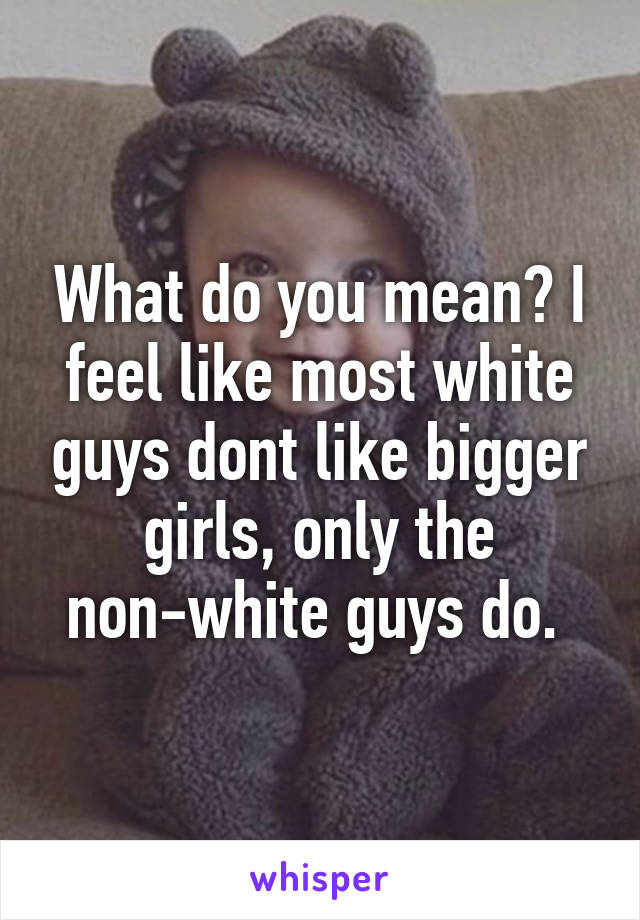 What do you mean? I feel like most white guys dont like bigger girls, only the non-white guys do. 