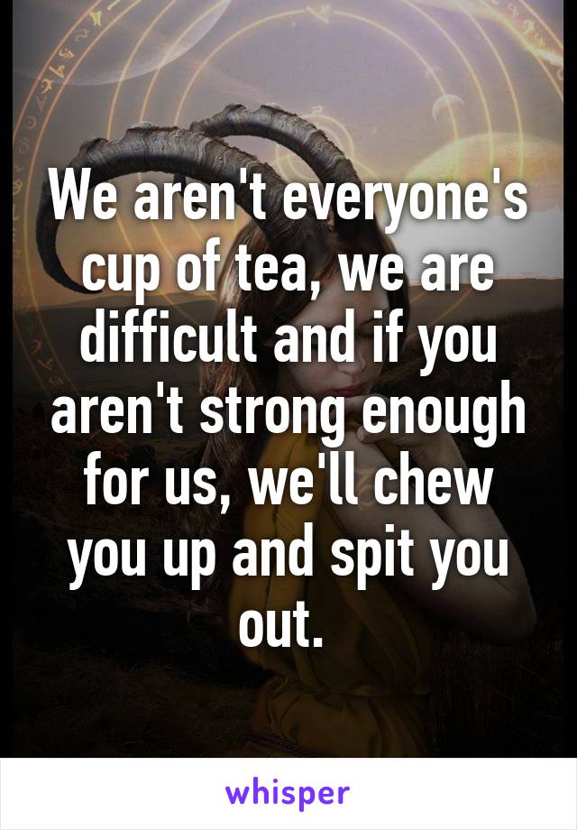 We aren't everyone's cup of tea, we are difficult and if you aren't strong enough for us, we'll chew you up and spit you out. 