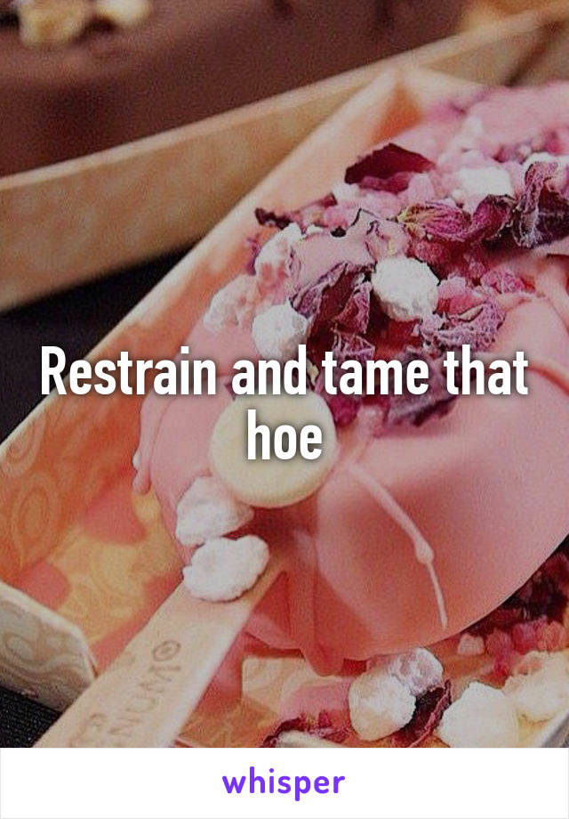 Restrain and tame that hoe