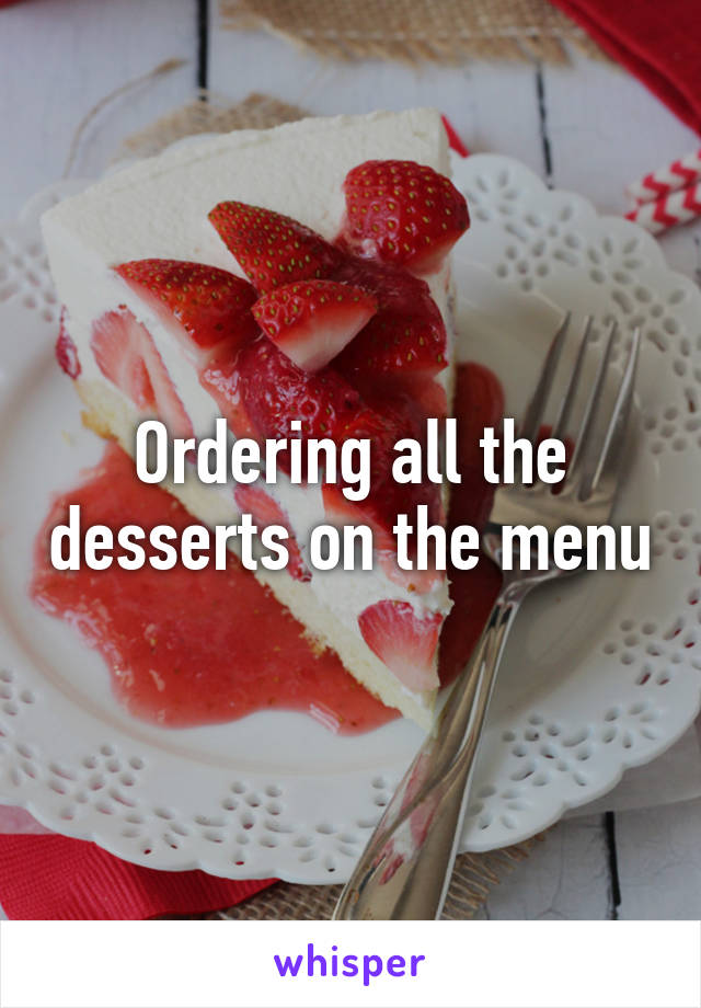 Ordering all the desserts on the menu