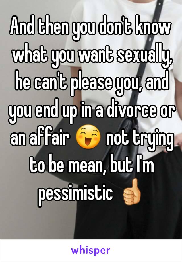 And then you don't know what you want sexually, he can't please you, and you end up in a divorce or an affair 😄 not trying to be mean, but I'm pessimistic 👍 