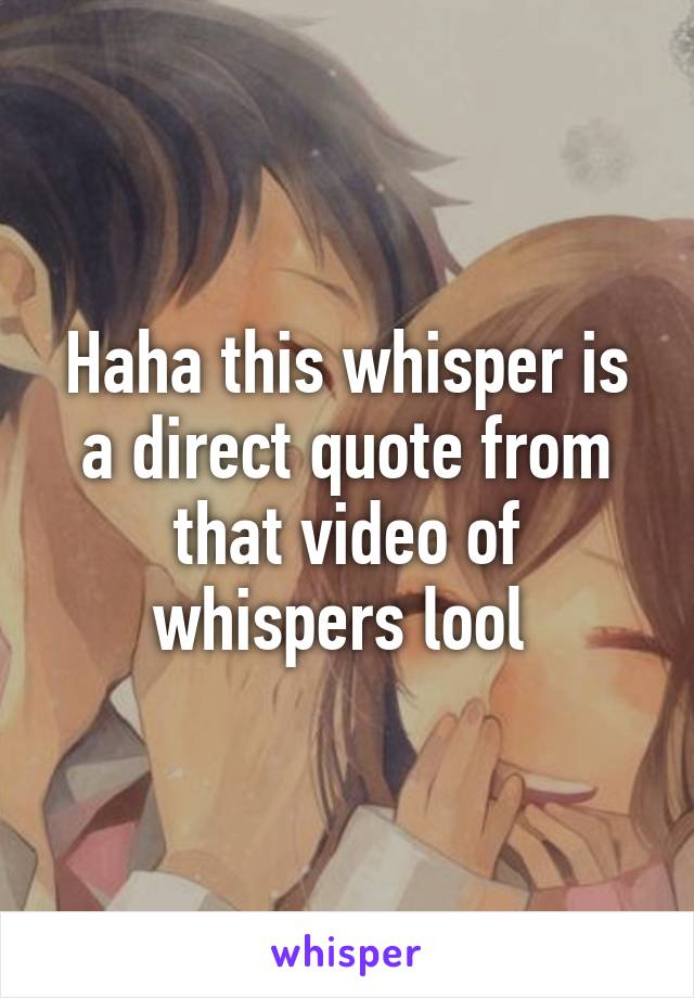 Haha this whisper is a direct quote from that video of whispers lool 