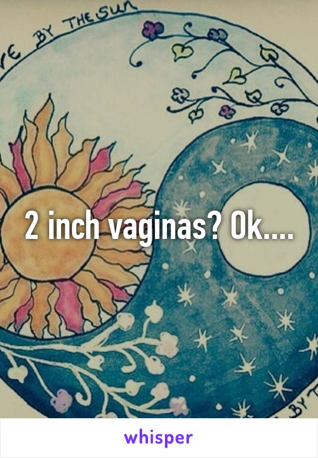 2 inch vaginas? Ok....