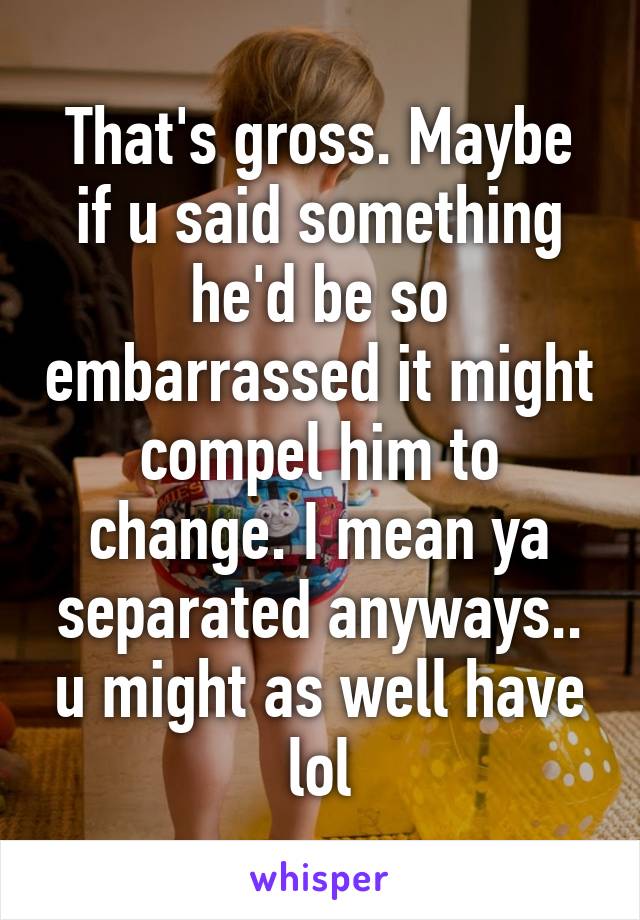 That's gross. Maybe if u said something he'd be so embarrassed it might compel him to change. I mean ya separated anyways.. u might as well have lol