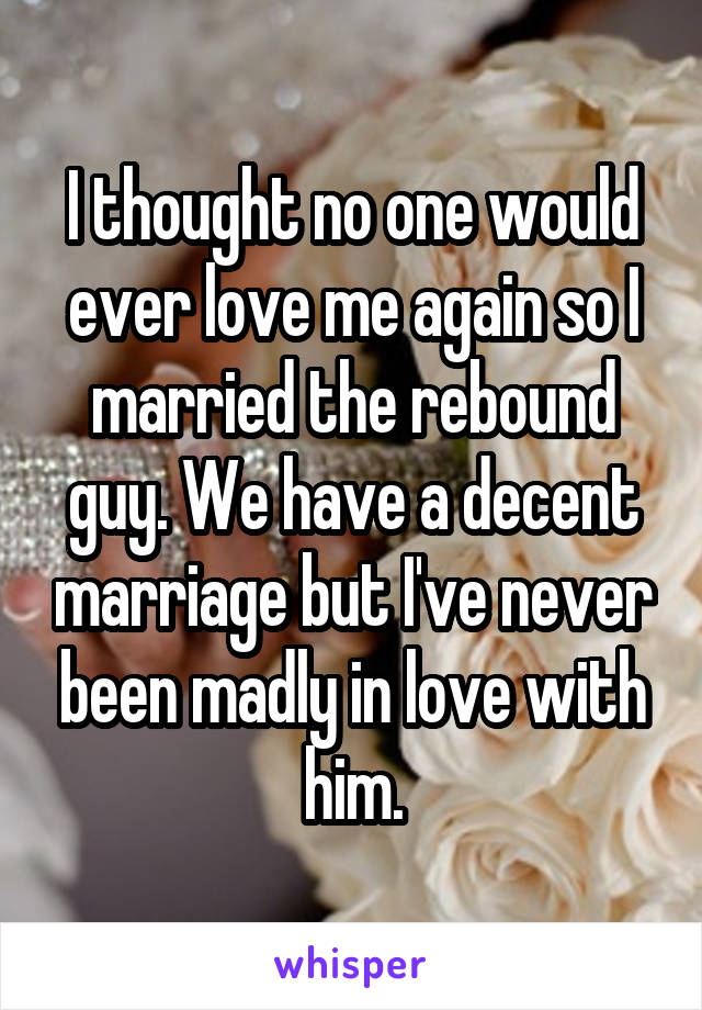 I thought no one would ever love me again so I married the rebound guy. We have a decent marriage but I've never been madly in love with him.