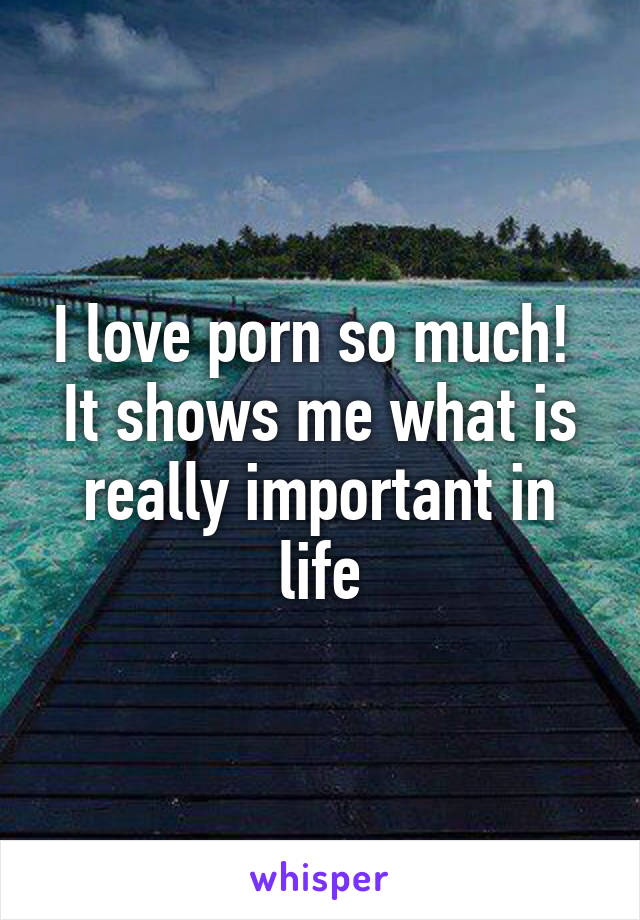 I love porn so much!  It shows me what is really important in life