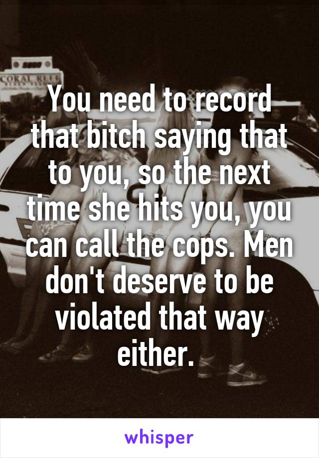 You need to record that bitch saying that to you, so the next time she hits you, you can call the cops. Men don't deserve to be violated that way either. 