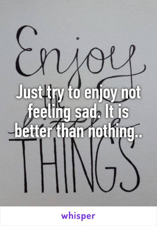 Just try to enjoy not feeling sad. It is better than nothing..