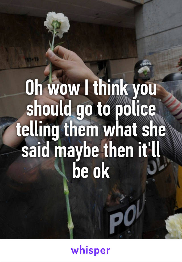 Oh wow I think you should go to police telling them what she said maybe then it'll be ok