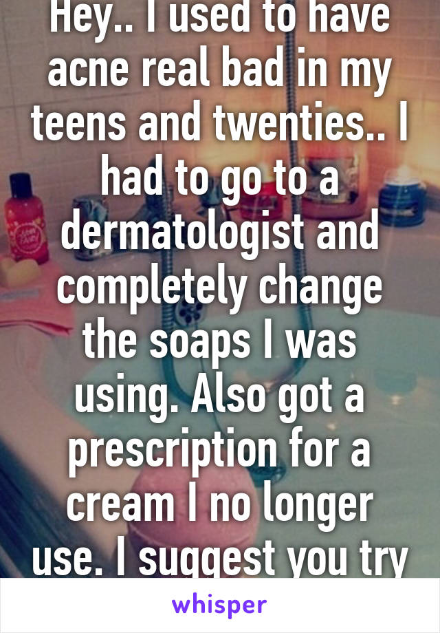 Hey.. I used to have acne real bad in my teens and twenties.. I had to go to a dermatologist and completely change the soaps I was using. Also got a prescription for a cream I no longer use. I suggest you try that.