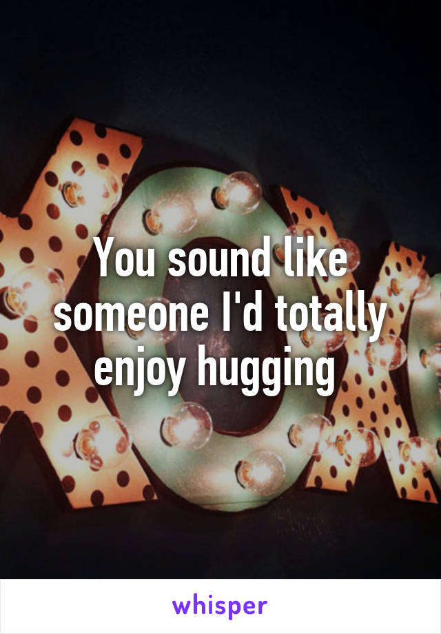 You sound like someone I'd totally enjoy hugging 