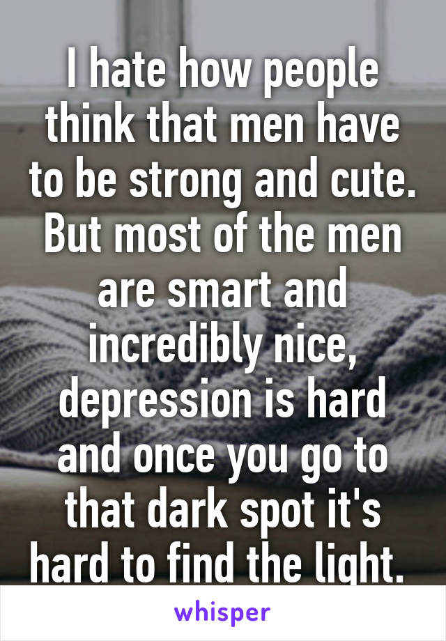 I hate how people think that men have to be strong and cute. But most of the men are smart and incredibly nice, depression is hard and once you go to that dark spot it's hard to find the light. 