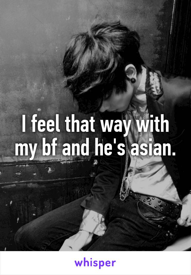 I feel that way with my bf and he's asian.