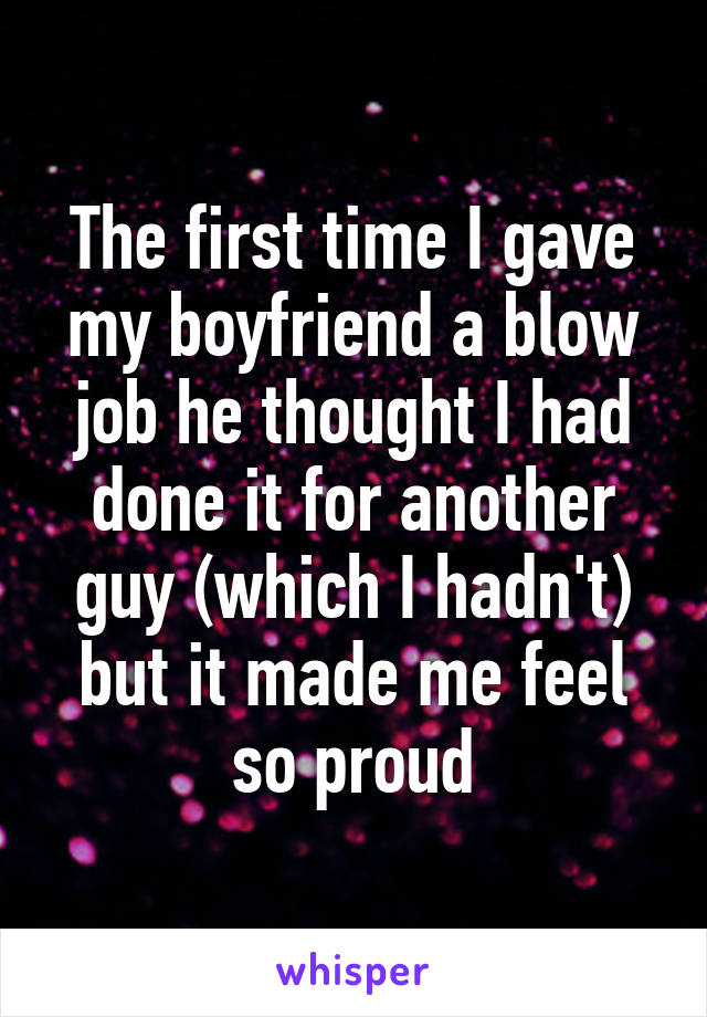 The first time I gave my boyfriend a blow job he thought I had done it for another guy (which I hadn't) but it made me feel so proud