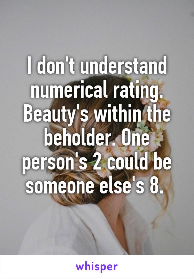 I don't understand numerical rating. Beauty's within the beholder. One person's 2 could be someone else's 8. 
