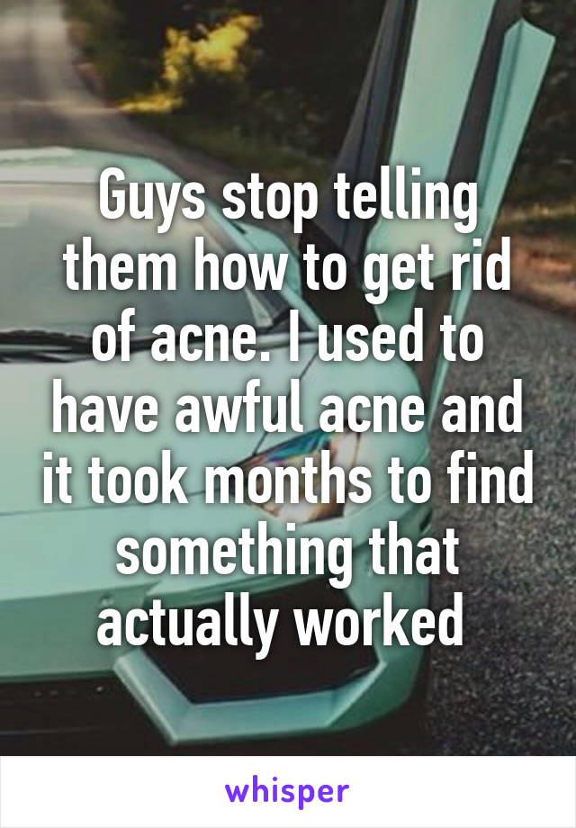 Guys stop telling them how to get rid of acne. I used to have awful acne and it took months to find something that actually worked 