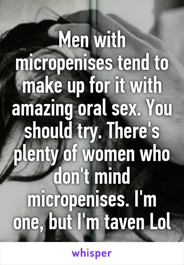 Men with micropenises tend to make up for it with amazing oral sex. You should try. There's plenty of women who don't mind micropenises. I'm one, but I'm taven Lol