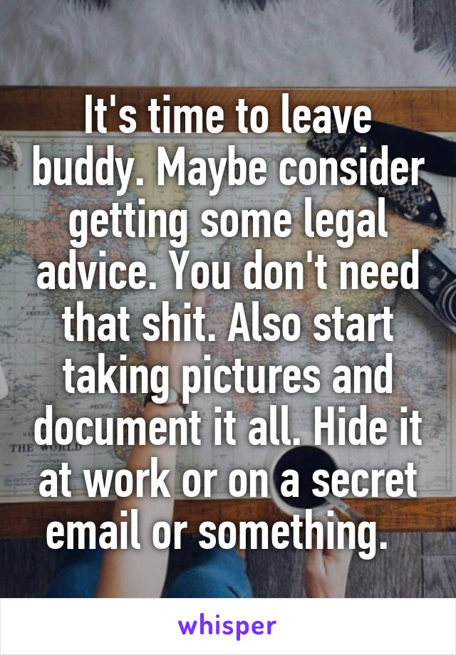 It's time to leave buddy. Maybe consider getting some legal advice. You don't need that shit. Also start taking pictures and document it all. Hide it at work or on a secret email or something.  