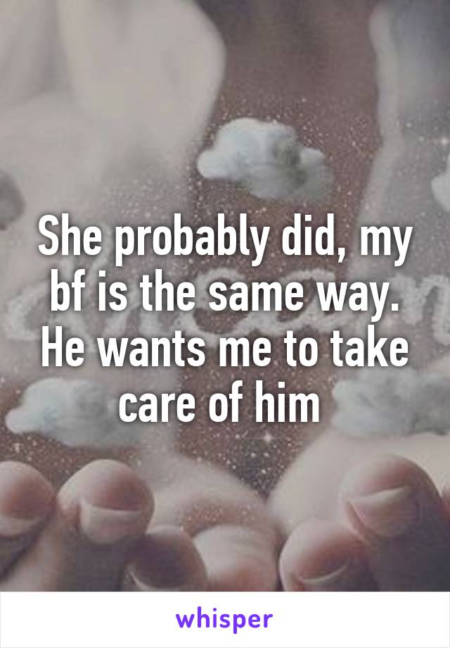 She probably did, my bf is the same way. He wants me to take care of him 