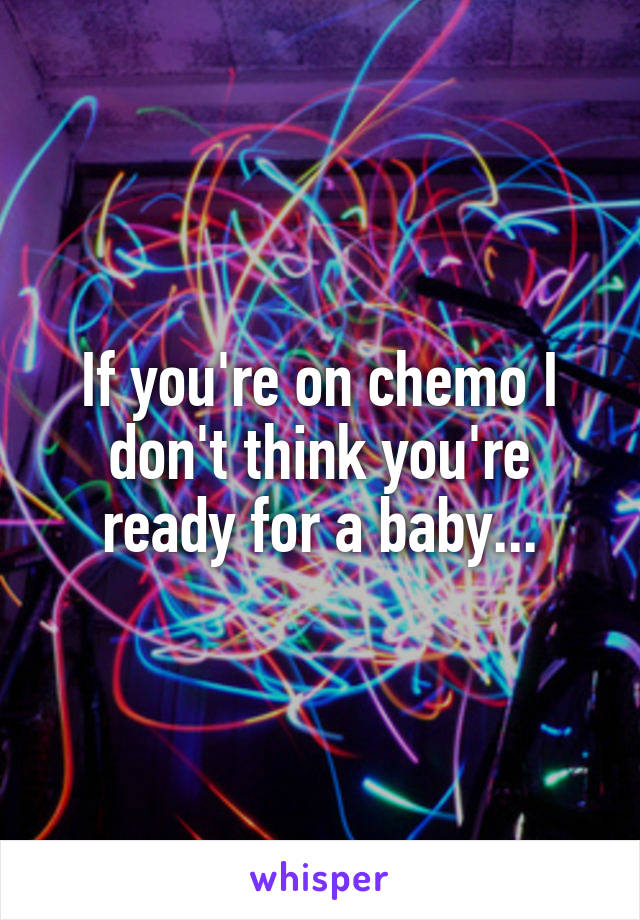 If you're on chemo I don't think you're ready for a baby...