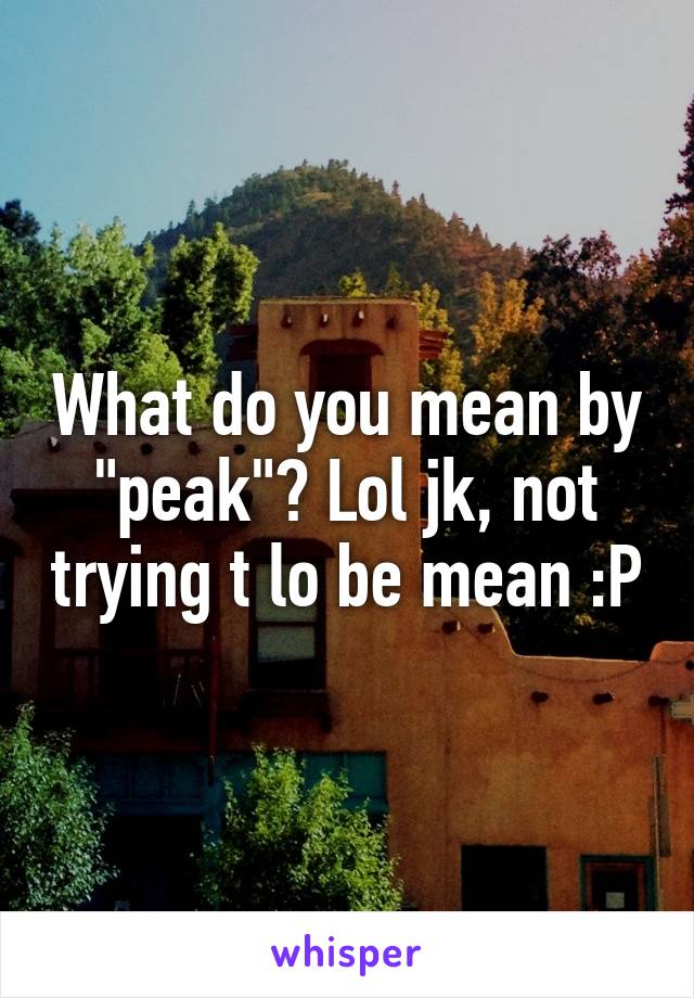 What do you mean by "peak"? Lol jk, not trying t lo be mean :P