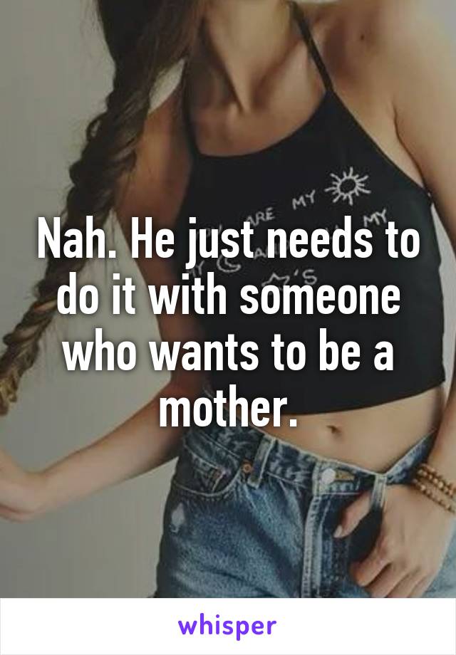 Nah. He just needs to do it with someone who wants to be a mother.