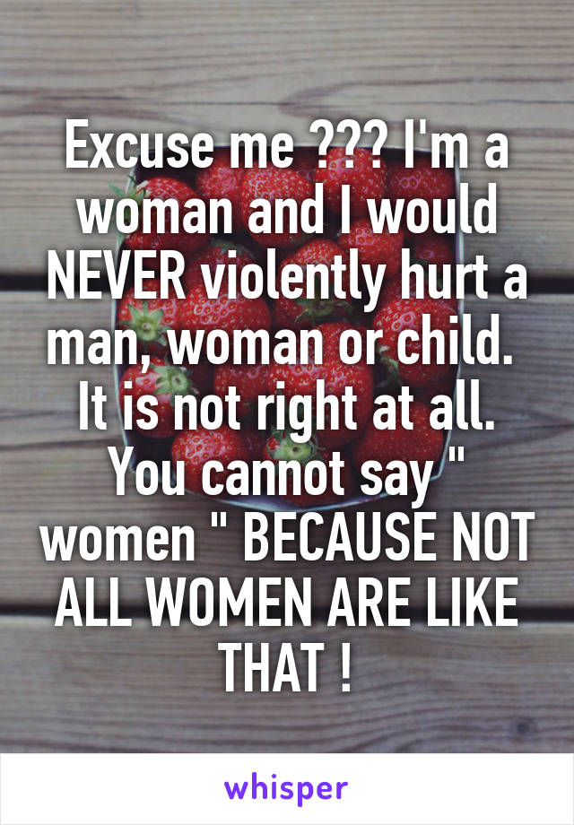 Excuse me ??? I'm a woman and I would NEVER violently hurt a man, woman or child.  It is not right at all. You cannot say " women " BECAUSE NOT ALL WOMEN ARE LIKE THAT !