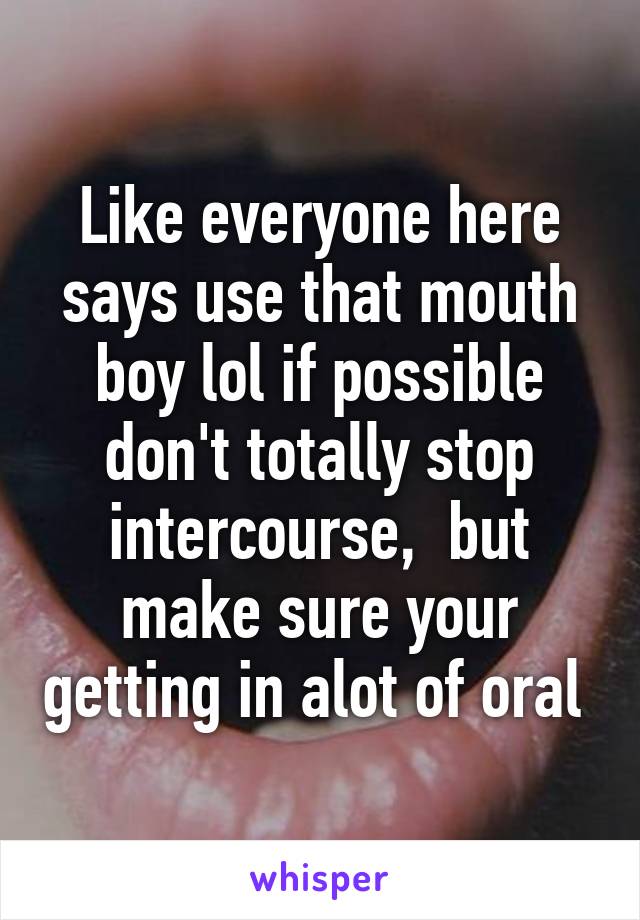 Like everyone here says use that mouth boy lol if possible don't totally stop intercourse,  but make sure your getting in alot of oral 