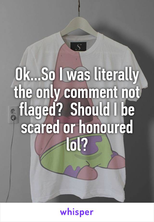 Ok...So I was literally the only comment not flaged?  Should I be scared or honoured lol?