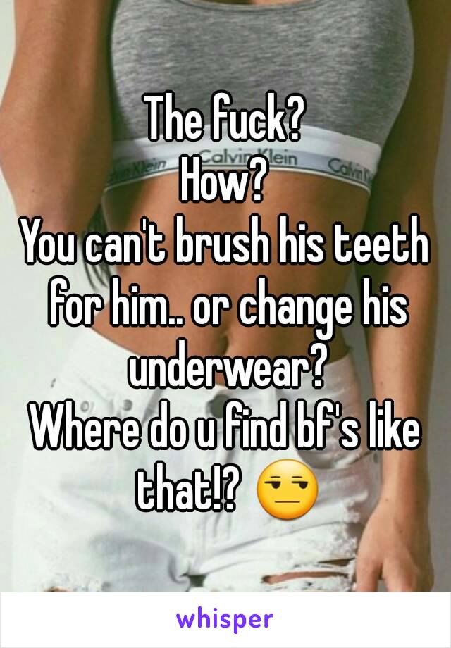 The fuck?
How?
You can't brush his teeth for him.. or change his underwear?
Where do u find bf's like that!? 😒