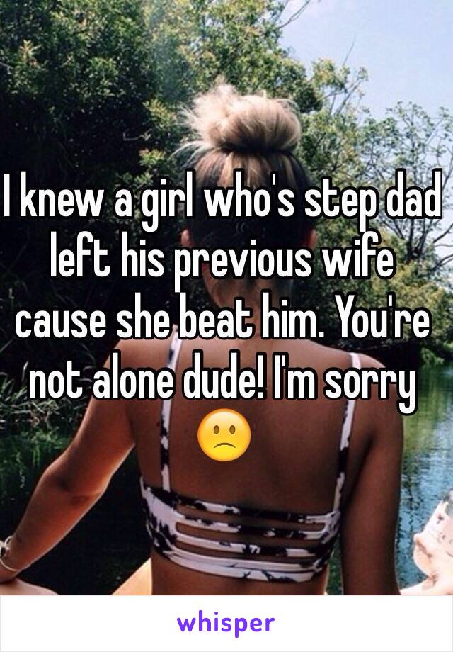 I knew a girl who's step dad left his previous wife cause she beat him. You're not alone dude! I'm sorry 🙁