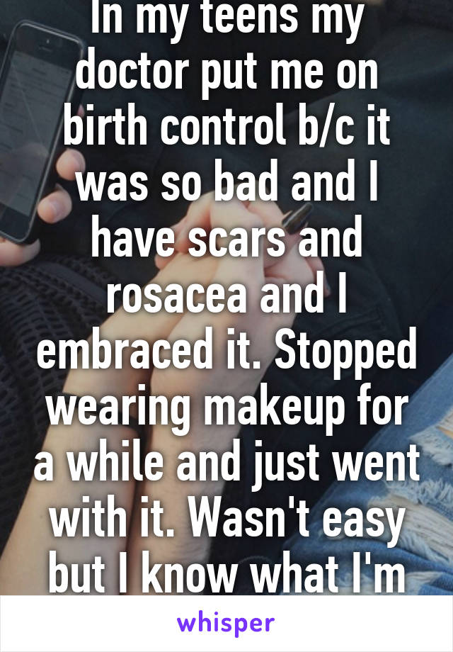 In my teens my doctor put me on birth control b/c it was so bad and I have scars and rosacea and I embraced it. Stopped wearing makeup for a while and just went with it. Wasn't easy but I know what I'm talking about. 