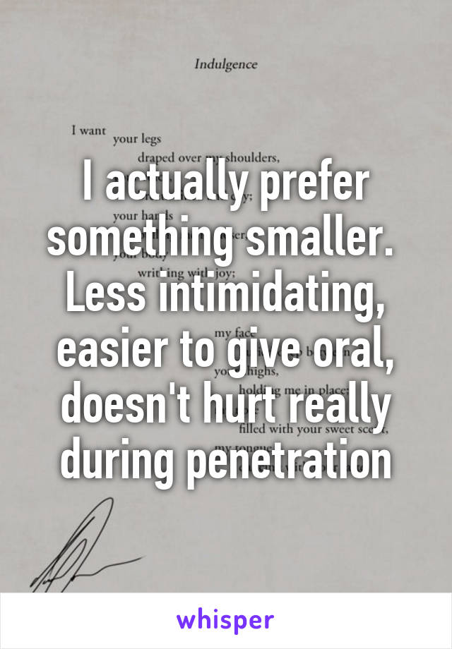 I actually prefer something smaller.  Less intimidating, easier to give oral, doesn't hurt really during penetration