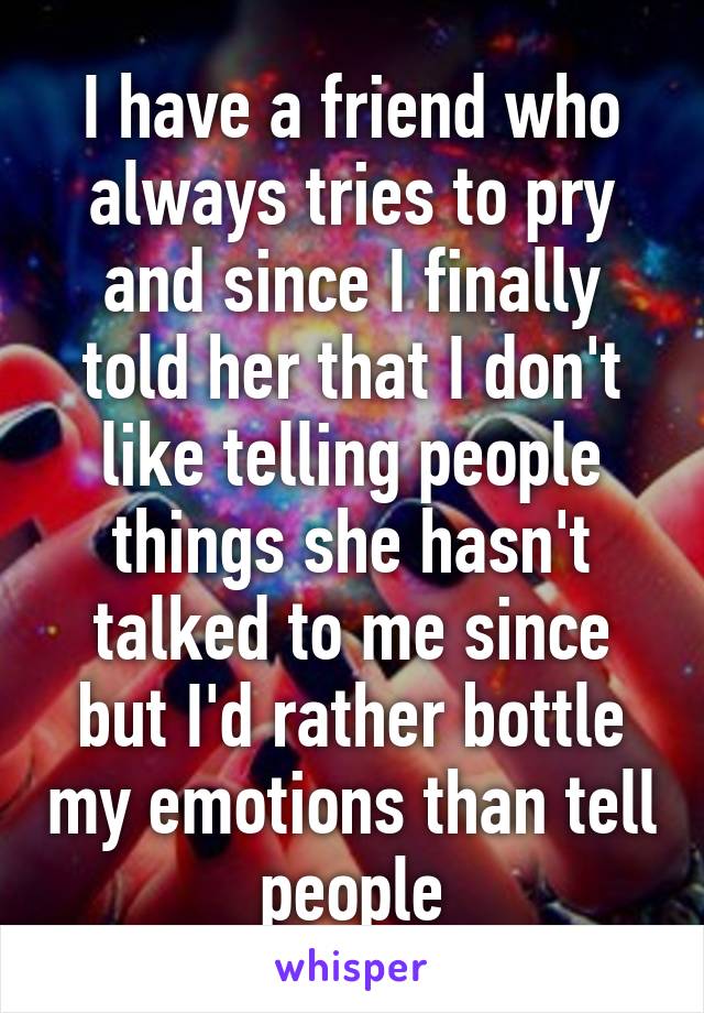 I have a friend who always tries to pry and since I finally told her that I don't like telling people things she hasn't talked to me since but I'd rather bottle my emotions than tell people